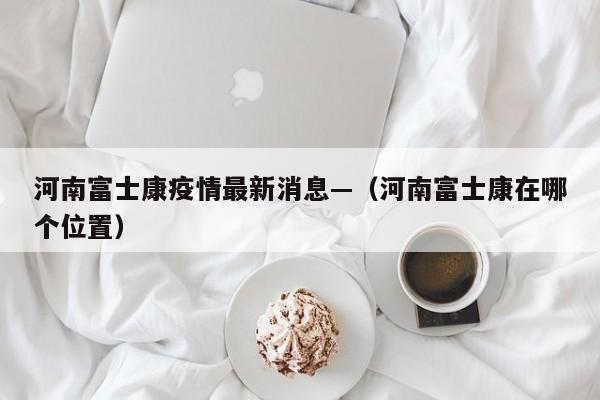 河南富士康疫情最新消息—（河南富士康在哪个位置）
