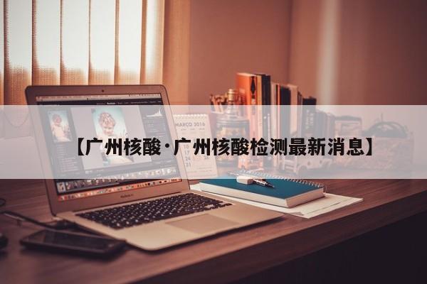 【广州核酸·广州核酸检测最新消息】