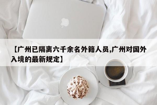 【广州已隔离六千余名外籍人员,广州对国外入境的最新规定】