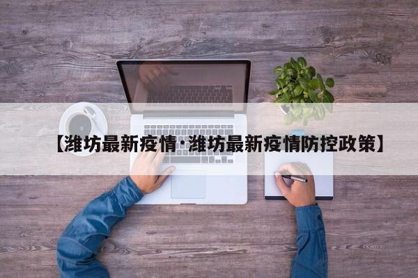 【潍坊最新疫情·潍坊最新疫情防控政策】