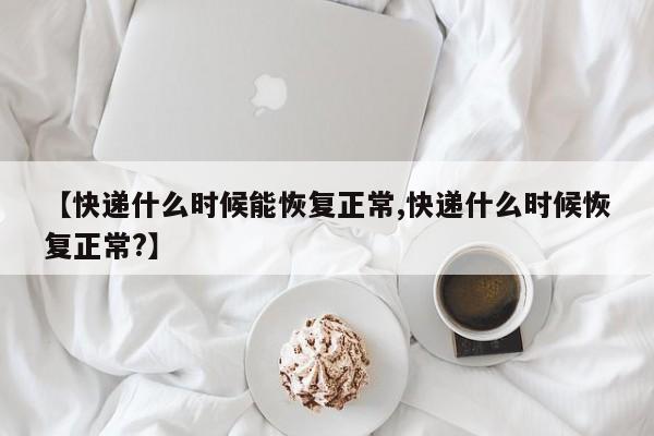 【快递什么时候能恢复正常,快递什么时候恢复正常?】