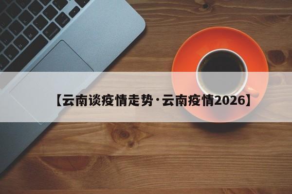 【云南谈疫情走势·云南疫情2026】