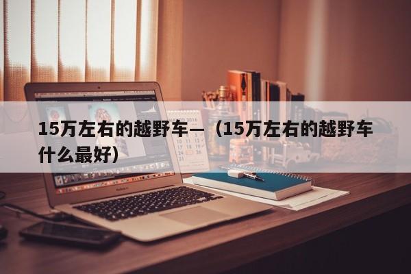 15万左右的越野车—（15万左右的越野车什么最好）