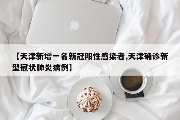 【天津新增一名新冠阳性感染者,天津确诊新型冠状肺炎病例】