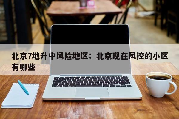 北京7地升中风险地区：北京现在风控的小区有哪些