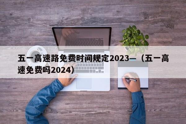 五一高速路免费时间规定2023—（五一高速免费吗2024）