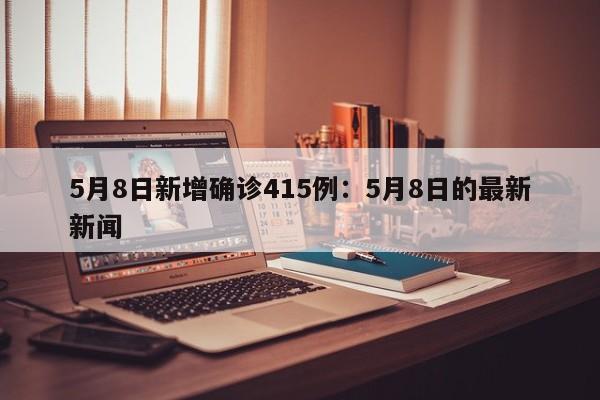 5月8日新增确诊415例：5月8日的最新新闻