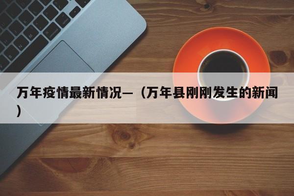 万年疫情最新情况—（万年县刚刚发生的新闻）