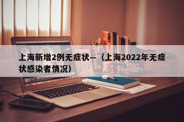 上海新增2例无症状—（上海2022年无症状感染者情况）