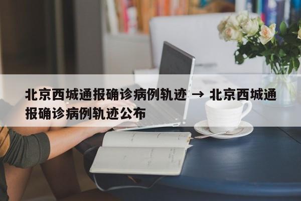 北京西城通报确诊病例轨迹 → 北京西城通报确诊病例轨迹公布
