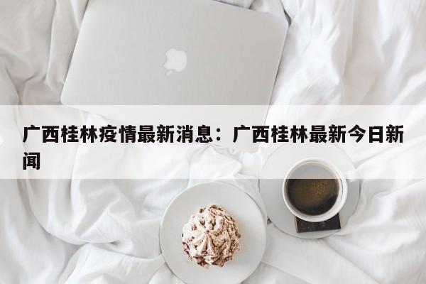 广西桂林疫情最新消息：广西桂林最新今日新闻