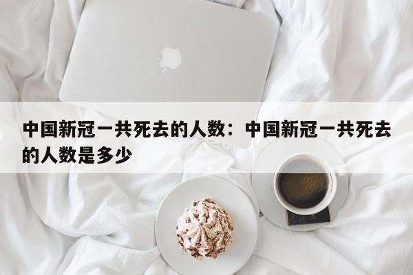 中国新冠一共死去的人数：中国新冠一共死去的人数是多少