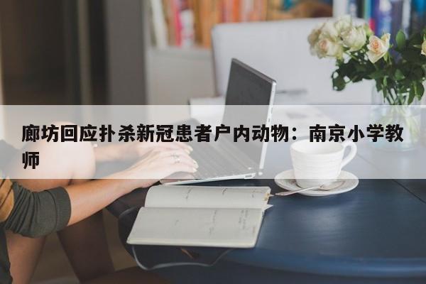 廊坊回应扑杀新冠患者户内动物：南京小学教师
