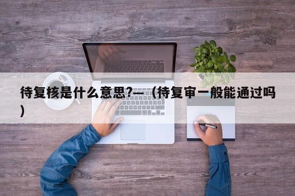 待复核是什么意思?—（待复审一般能通过吗）