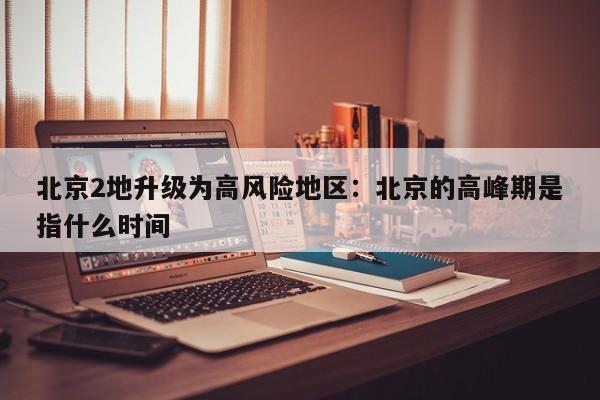 北京2地升级为高风险地区：北京的高峰期是指什么时间