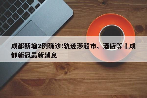 成都新增2例确诊:轨迹涉超市、酒店等›成都新冠最新消息