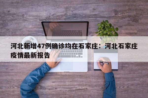 河北新增47例确诊均在石家庄：河北石家庄疫情最新报告
