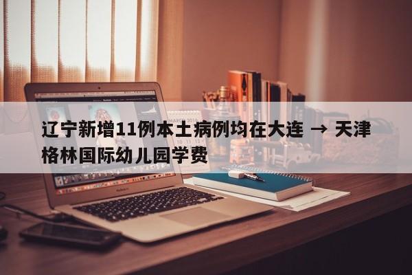 辽宁新增11例本土病例均在大连 → 天津格林国际幼儿园学费