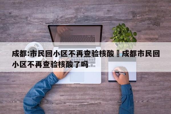 成都:市民回小区不再查验核酸›成都市民回小区不再查验核酸了吗