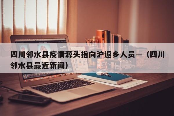 四川邻水县疫情源头指向沪返乡人员—（四川邻水县最近新闻）