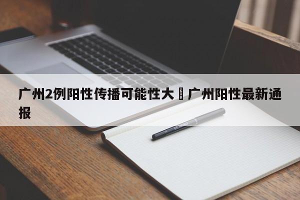 广州2例阳性传播可能性大›广州阳性最新通报