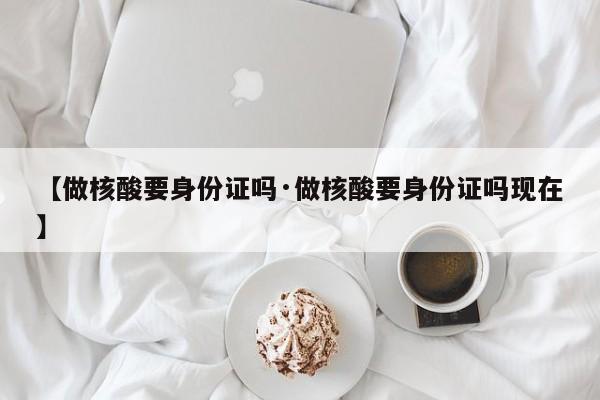 【做核酸要身份证吗·做核酸要身份证吗现在】