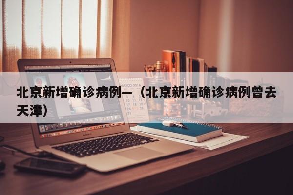 北京新增确诊病例—（北京新增确诊病例曾去天津）