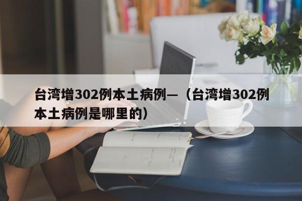 台湾增302例本土病例—（台湾增302例本土病例是哪里的）