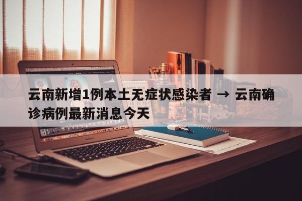 云南新增1例本土无症状感染者 → 云南确诊病例最新消息今天