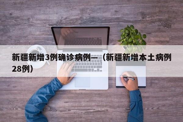 新疆新增3例确诊病例—（新疆新增本土病例28例）
