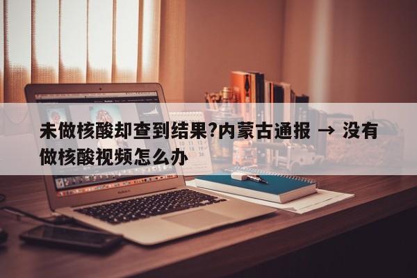 未做核酸却查到结果?内蒙古通报 → 没有做核酸视频怎么办
