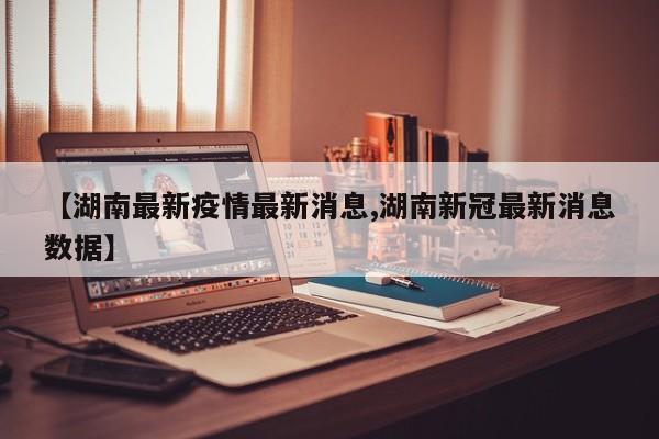 【湖南最新疫情最新消息,湖南新冠最新消息数据】