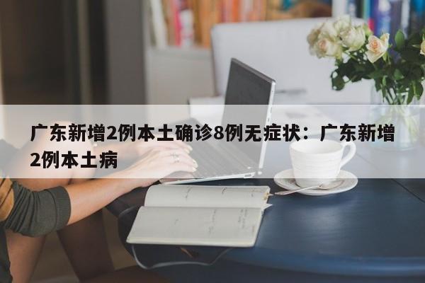 广东新增2例本土确诊8例无症状：广东新增2例本土病