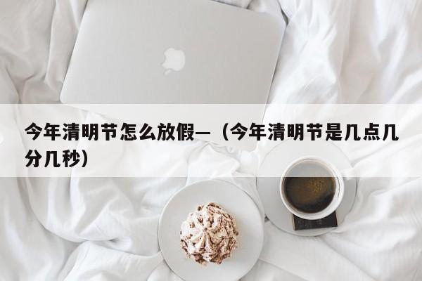 今年清明节怎么放假—（今年清明节是几点几分几秒）
