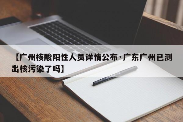 【广州核酸阳性人员详情公布·广东广州已测出核污染了吗】